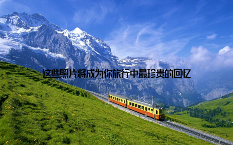 这些照片将成为你旅行中最珍贵的回忆